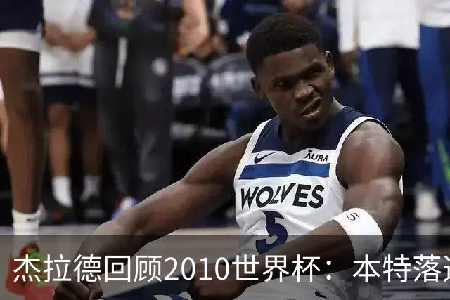 杰拉德回顾2010世界杯：本特落选+费迪南德缺阵，对我们影响很大