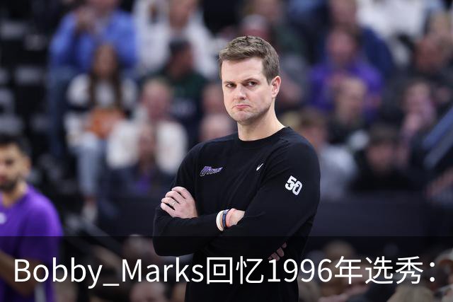 Bobby Marks回忆1996年选秀：科比曾威胁若篮网选他&他就去意大利